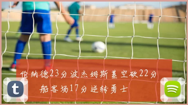 伦纳德23分波杰姆斯基空砍22分 快船客场17分逆转勇士