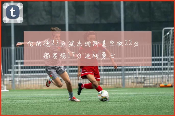 伦纳德23分波杰姆斯基空砍22分 快船客场17分逆转勇士