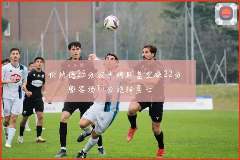 伦纳德23分波杰姆斯基空砍22分 快船客场17分逆转勇士