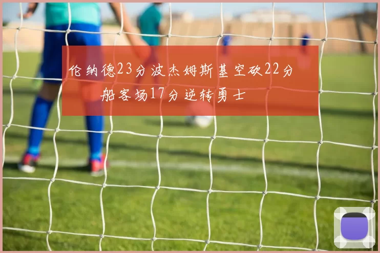 伦纳德23分波杰姆斯基空砍22分 快船客场17分逆转勇士