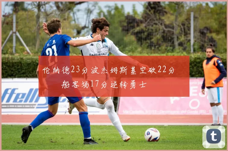 伦纳德23分波杰姆斯基空砍22分 快船客场17分逆转勇士