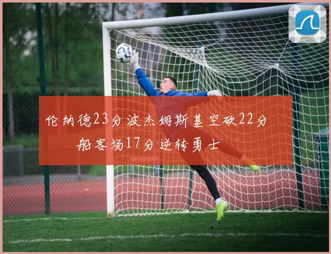 伦纳德23分波杰姆斯基空砍22分 快船客场17分逆转勇士