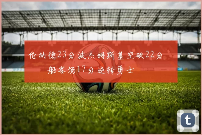 伦纳德23分波杰姆斯基空砍22分 快船客场17分逆转勇士