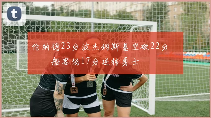 伦纳德23分波杰姆斯基空砍22分 快船客场17分逆转勇士