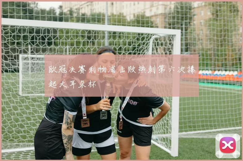 欧冠决赛利物浦击败热刺第六次捧起大耳朵杯