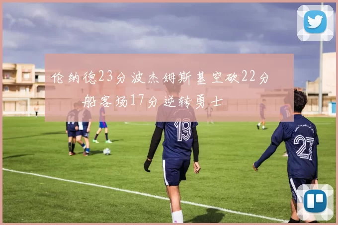 伦纳德23分波杰姆斯基空砍22分 快船客场17分逆转勇士