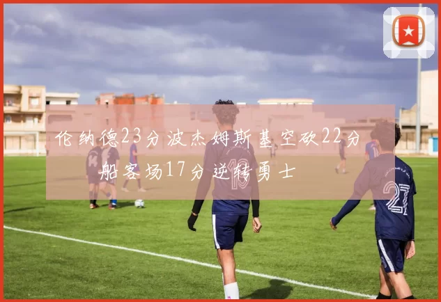 伦纳德23分波杰姆斯基空砍22分 快船客场17分逆转勇士