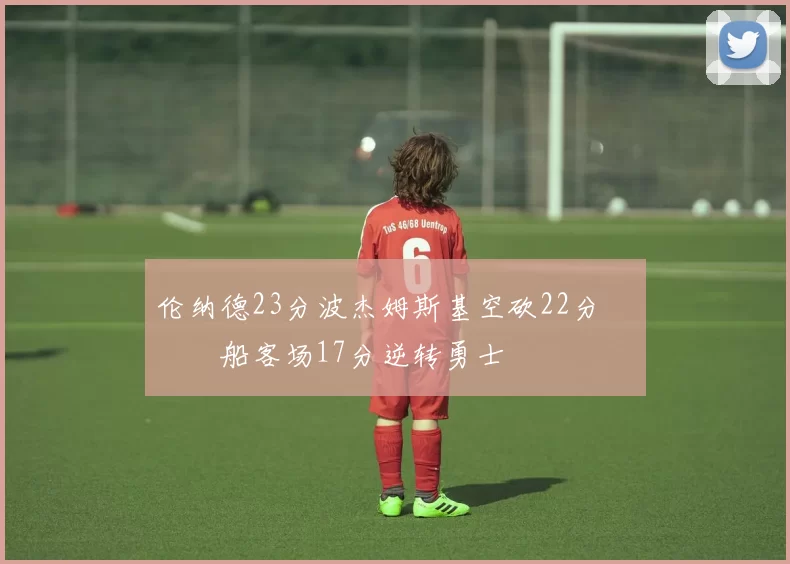 伦纳德23分波杰姆斯基空砍22分 快船客场17分逆转勇士