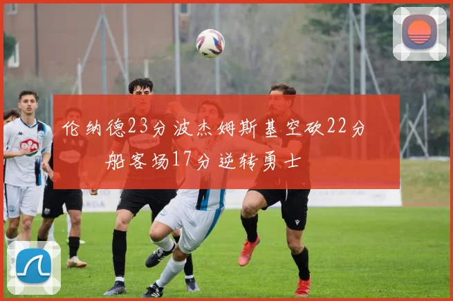 伦纳德23分波杰姆斯基空砍22分 快船客场17分逆转勇士