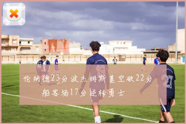 伦纳德23分波杰姆斯基空砍22分 快船客场17分逆转勇士