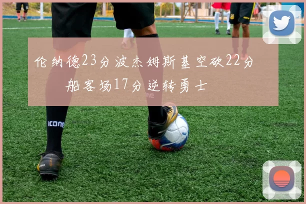 伦纳德23分波杰姆斯基空砍22分 快船客场17分逆转勇士