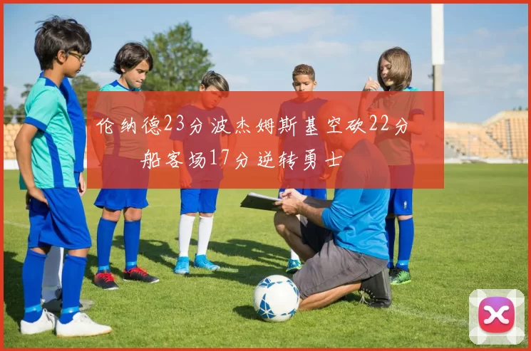 伦纳德23分波杰姆斯基空砍22分 快船客场17分逆转勇士