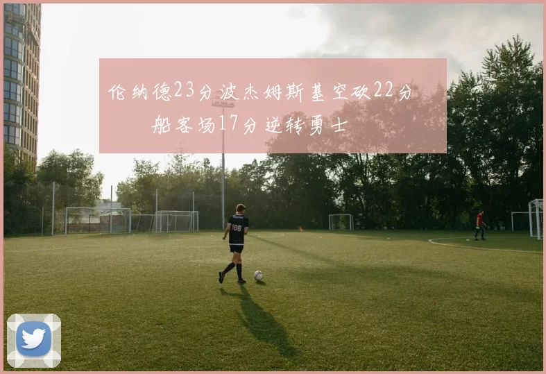 伦纳德23分波杰姆斯基空砍22分 快船客场17分逆转勇士