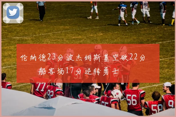 伦纳德23分波杰姆斯基空砍22分 快船客场17分逆转勇士