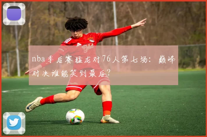nba季后赛猛龙对76人第七场：巅峰对决谁能笑到最后？