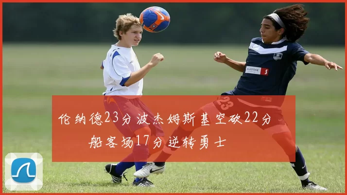 伦纳德23分波杰姆斯基空砍22分 快船客场17分逆转勇士