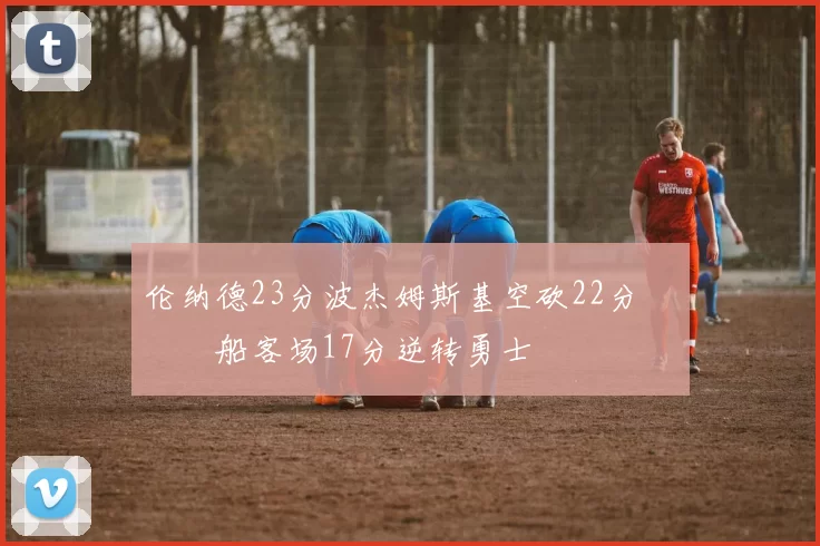 伦纳德23分波杰姆斯基空砍22分 快船客场17分逆转勇士