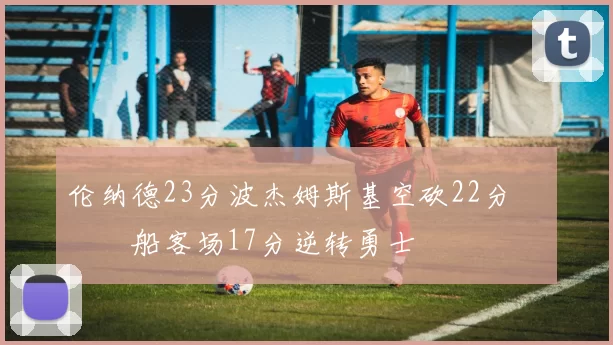 伦纳德23分波杰姆斯基空砍22分 快船客场17分逆转勇士