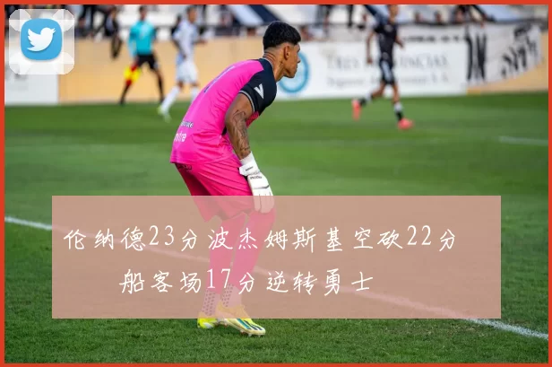 伦纳德23分波杰姆斯基空砍22分 快船客场17分逆转勇士