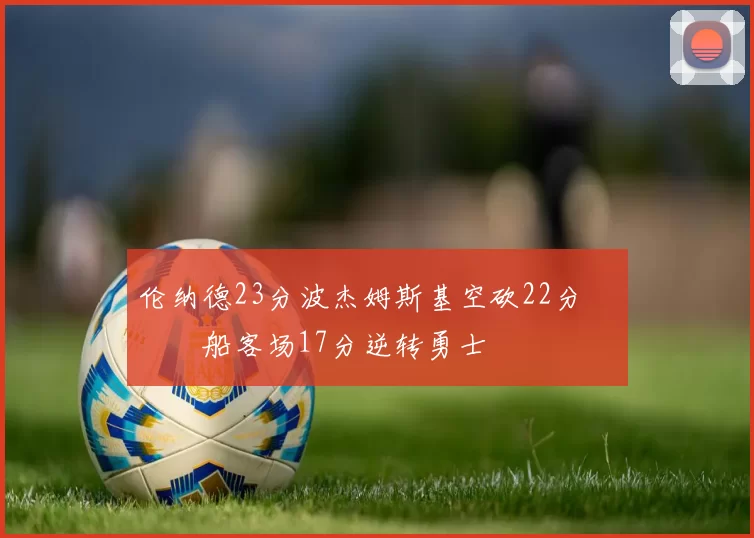 伦纳德23分波杰姆斯基空砍22分 快船客场17分逆转勇士