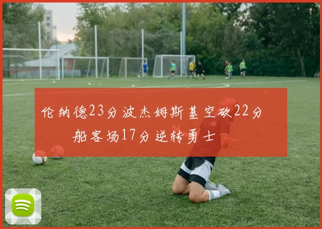 伦纳德23分波杰姆斯基空砍22分 快船客场17分逆转勇士