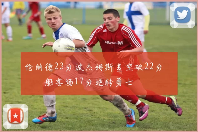 伦纳德23分波杰姆斯基空砍22分 快船客场17分逆转勇士