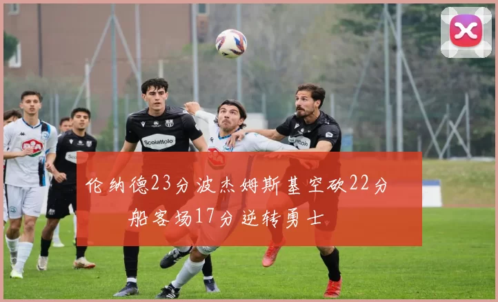 伦纳德23分波杰姆斯基空砍22分 快船客场17分逆转勇士