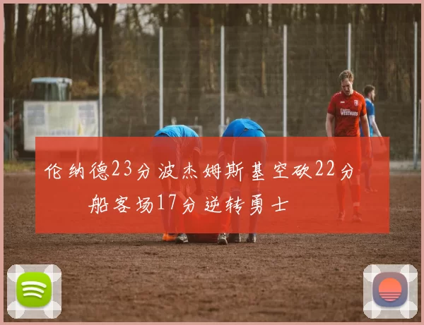 伦纳德23分波杰姆斯基空砍22分 快船客场17分逆转勇士