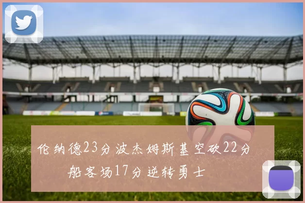 伦纳德23分波杰姆斯基空砍22分 快船客场17分逆转勇士