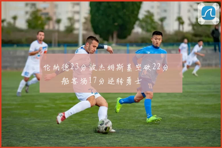 伦纳德23分波杰姆斯基空砍22分 快船客场17分逆转勇士