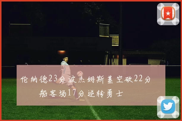伦纳德23分波杰姆斯基空砍22分 快船客场17分逆转勇士