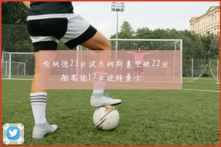 伦纳德23分波杰姆斯基空砍22分 快船客场17分逆转勇士