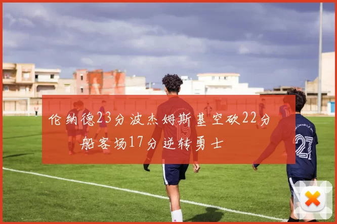 伦纳德23分波杰姆斯基空砍22分 快船客场17分逆转勇士