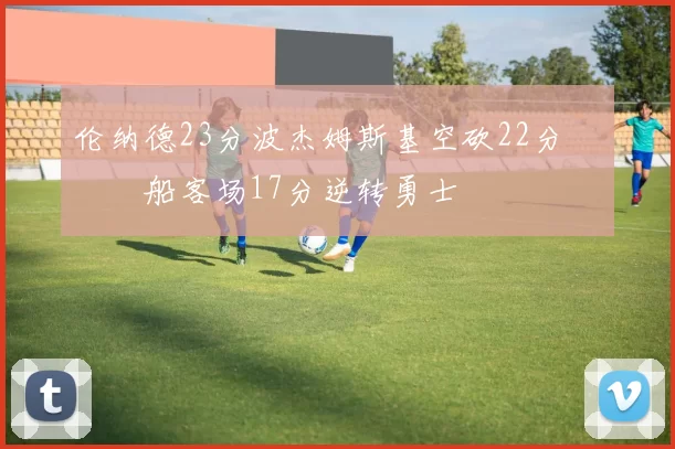 伦纳德23分波杰姆斯基空砍22分 快船客场17分逆转勇士