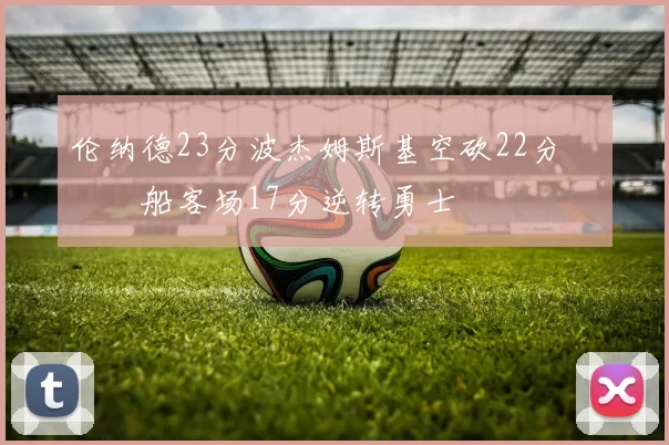 伦纳德23分波杰姆斯基空砍22分 快船客场17分逆转勇士