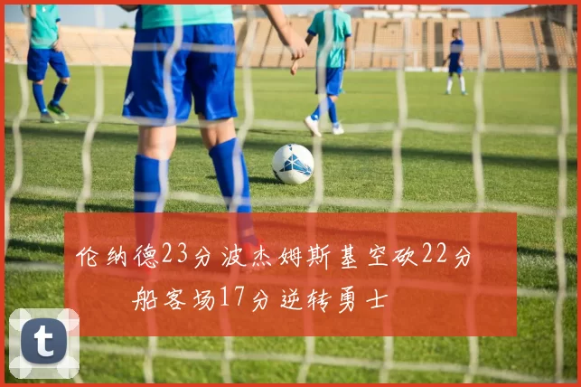 伦纳德23分波杰姆斯基空砍22分 快船客场17分逆转勇士