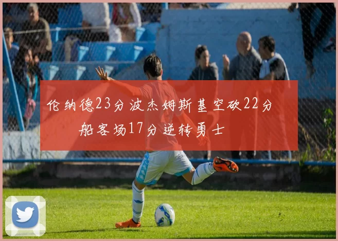 伦纳德23分波杰姆斯基空砍22分 快船客场17分逆转勇士