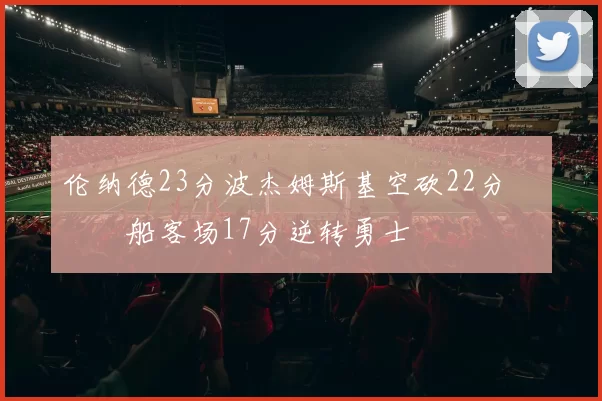 伦纳德23分波杰姆斯基空砍22分 快船客场17分逆转勇士