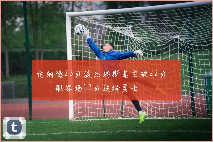 伦纳德23分波杰姆斯基空砍22分 快船客场17分逆转勇士