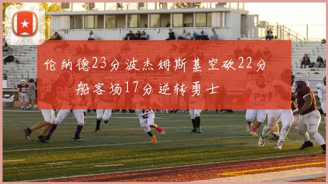 伦纳德23分波杰姆斯基空砍22分 快船客场17分逆转勇士