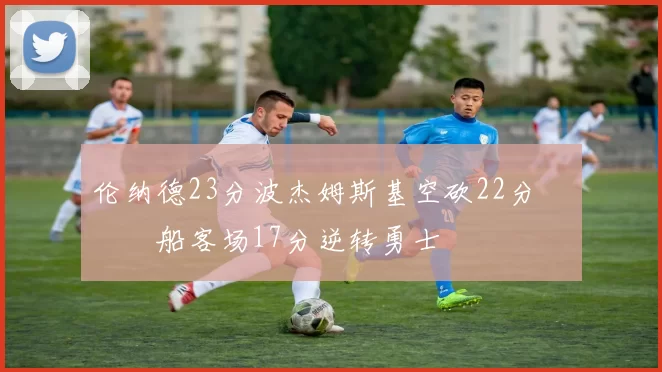 伦纳德23分波杰姆斯基空砍22分 快船客场17分逆转勇士