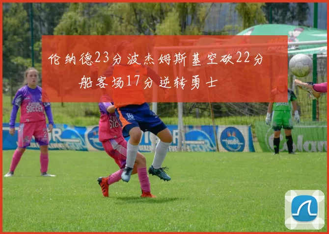 伦纳德23分波杰姆斯基空砍22分 快船客场17分逆转勇士