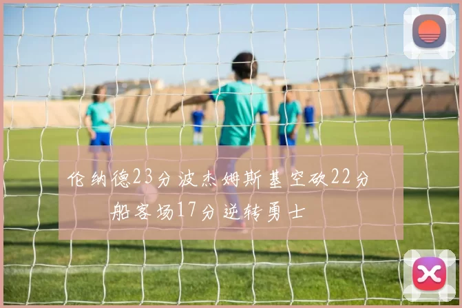 伦纳德23分波杰姆斯基空砍22分 快船客场17分逆转勇士