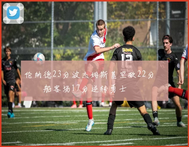 伦纳德23分波杰姆斯基空砍22分 快船客场17分逆转勇士