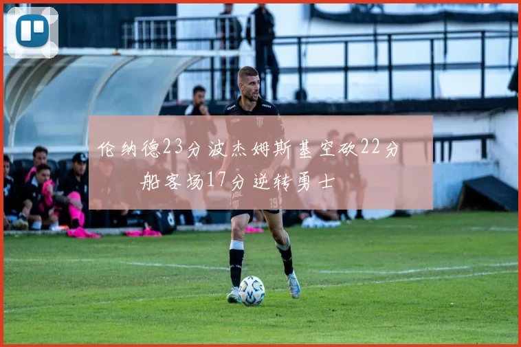 伦纳德23分波杰姆斯基空砍22分 快船客场17分逆转勇士