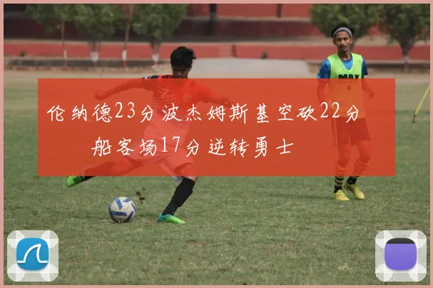 伦纳德23分波杰姆斯基空砍22分 快船客场17分逆转勇士