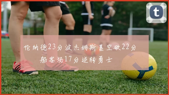 伦纳德23分波杰姆斯基空砍22分 快船客场17分逆转勇士