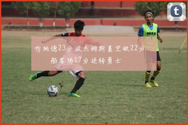 伦纳德23分波杰姆斯基空砍22分 快船客场17分逆转勇士