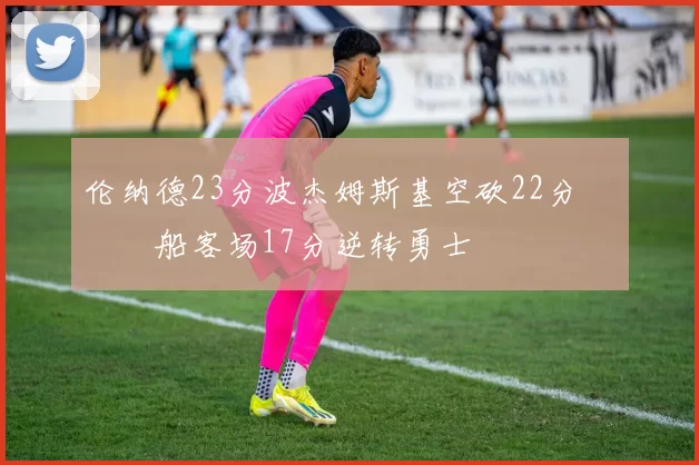 伦纳德23分波杰姆斯基空砍22分 快船客场17分逆转勇士