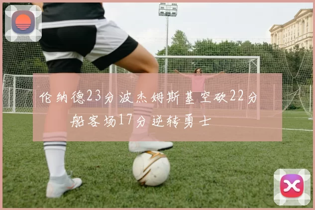 伦纳德23分波杰姆斯基空砍22分 快船客场17分逆转勇士